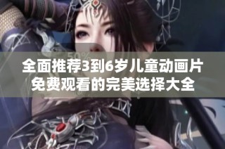 全面推荐3到6岁儿童动画片免费观看的完美选择大全