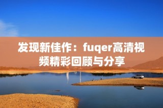 发现新佳作：fuqer高清视频精彩回顾与分享