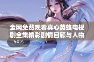 全网免费观看真心英雄电视剧全集精彩剧情回顾与人物解析