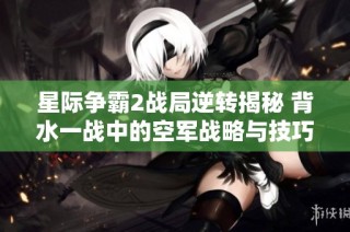星际争霸2战局逆转揭秘 背水一战中的空军战略与技巧分析