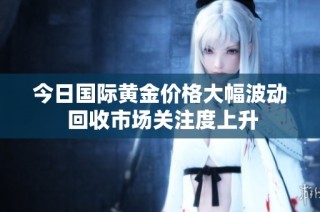 今日国际黄金价格大幅波动 回收市场关注度上升