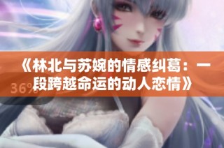 《林北与苏婉的情感纠葛：一段跨越命运的动人恋情》