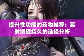 提升性功能的药物推荐：延时增硬持久的选择分析