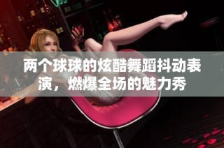 两个球球的炫酷舞蹈抖动表演，燃爆全场的魅力秀