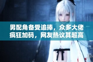 男配角备受追捧，众多大佬疯狂加码，网友热议其超高人气