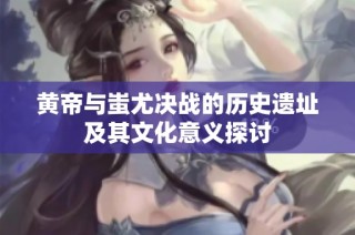 黄帝与蚩尤决战的历史遗址及其文化意义探讨