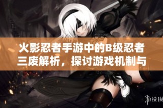 火影忍者手游中的B级忍者三废解析，探讨游戏机制与角色弱势攻略
