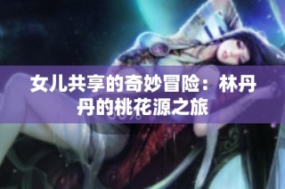 女儿共享的奇妙冒险：林丹丹的桃花源之旅