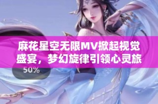 麻花星空无限MV掀起视觉盛宴，梦幻旋律引领心灵旅行