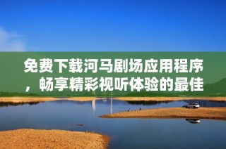免费下载河马剧场应用程序，畅享精彩视听体验的最佳选择