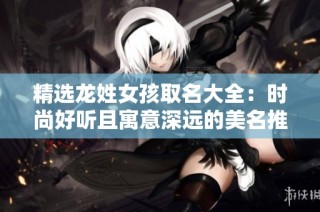 精选龙姓女孩取名大全：时尚好听且寓意深远的美名推荐