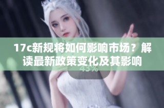 17c新规将如何影响市场？解读最新政策变化及其影响
