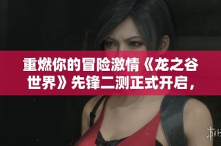 重燃你的冒险激情《龙之谷世界》先锋二测正式开启，打造专属冒险旅程！