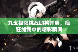 九幺极限挑战即将开启，疯狂加载中的精彩瞬间