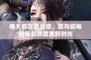 每天都在思念你，愿与你每时每刻共度美好时光