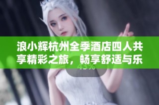 浪小辉杭州全季酒店四人共享精彩之旅，畅享舒适与乐趣