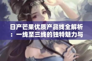日产芒果优质产品线全解析：一线至三线的独特魅力与特点