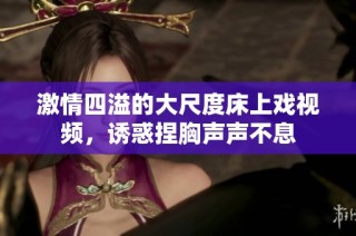 激情四溢的大尺度床上戏视频，诱惑捏胸声声不息