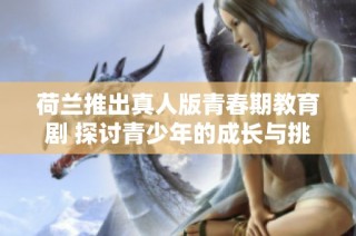 荷兰推出真人版青春期教育剧 探讨青少年的成长与挑战