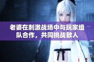 老婆在刺激战场中与玩家组队合作，共同挑战敌人