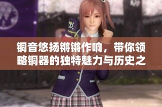 铜音悠扬锵锵作响，带你领略铜器的独特魅力与历史之美