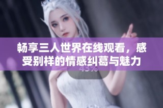 畅享三人世界在线观看，感受别样的情感纠葛与魅力