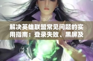 解决英雄联盟常见问题的实用指南：登录失败、黑屏及弹窗问题解析与对策