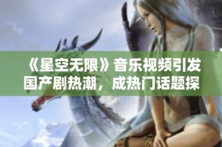 《星空无限》音乐视频引发国产剧热潮，成热门话题探索之旅