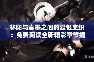 林阳与秦墨之间的爱恨交织：免费阅读全新精彩章节揭秘
