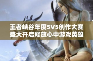 王者峡谷年度5V5创作大赛盛大开启释放心中游戏英雄梦想和创意