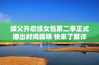 续父开启续女包第二季正式播出时间揭晓 快来了解详情！