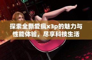 探索全新爱疯x3p的魅力与性能体验，尽享科技生活