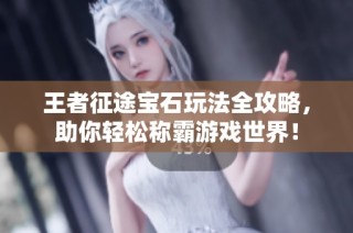 王者征途宝石玩法全攻略，助你轻松称霸游戏世界！