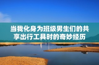 当我化身为班级男生们的共享出行工具时的奇妙经历