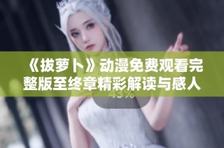 《拔萝卜》动漫免费观看完整版至终章精彩解读与感人结局回顾