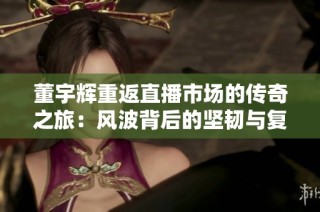 董宇辉重返直播市场的传奇之旅：风波背后的坚韧与复苏故事