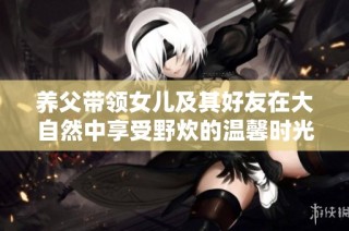 养父带领女儿及其好友在大自然中享受野炊的温馨时光