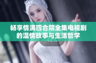 畅享情满四合院全集电视剧的温情故事与生活哲学