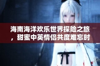 海南海洋欢乐世界探险之旅，甜蜜中英情侣共度难忘时光