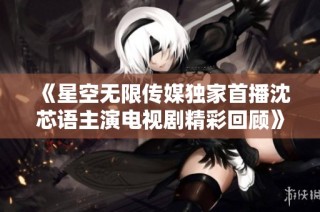 《星空无限传媒独家首播沈芯语主演电视剧精彩回顾》