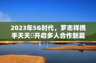 2023年5G时代，罗志祥携手天天奭开启多人合作新篇章
