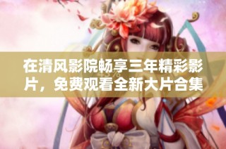在清风影院畅享三年精彩影片，免费观看全新大片合集