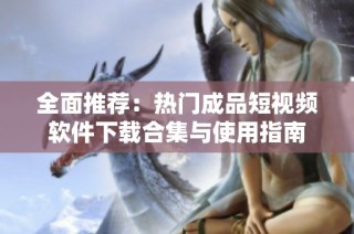 全面推荐：热门成品短视频软件下载合集与使用指南