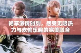 畅享激情时刻，感受无限热力与欢愉乐趣的完美融合