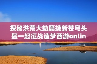 探秘洪荒大劫篇携新苍穹头盔一起征战造梦西游online的奇幻世界