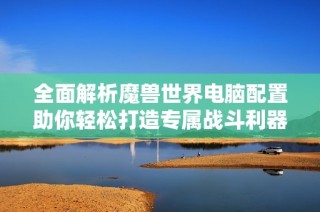 全面解析魔兽世界电脑配置助你轻松打造专属战斗利器