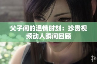 父子间的温情时刻：珍贵视频动人瞬间回顾