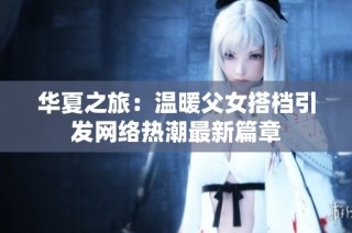 华夏之旅：温暖父女搭档引发网络热潮最新篇章
