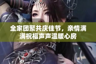 全家团聚共庆佳节，亲情满满祝福声声温暖心房