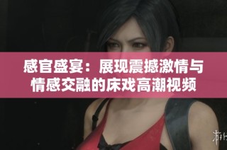 感官盛宴：展现震撼激情与情感交融的床戏高潮视频